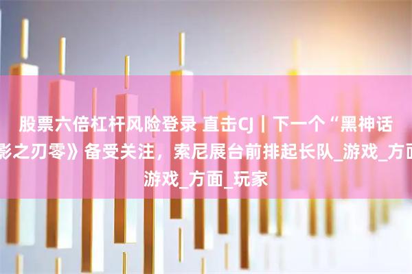 股票六倍杠杆风险登录 直击CJ｜下一个“黑神话”？《影之刃零》备受关注，索尼展台前排起长队_游戏_方面_玩家