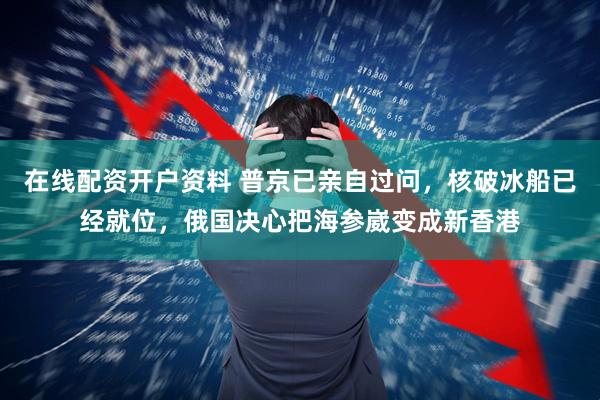 在线配资开户资料 普京已亲自过问，核破冰船已经就位，俄国决心把海参崴变成新香港