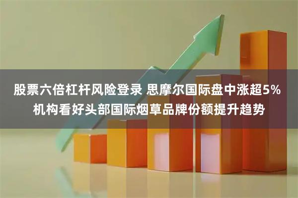 股票六倍杠杆风险登录 思摩尔国际盘中涨超5% 机构看好头部国际烟草品牌份额提升趋势