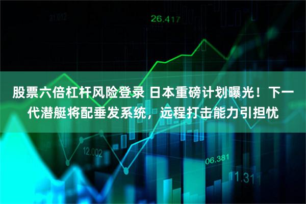 股票六倍杠杆风险登录 日本重磅计划曝光！下一代潜艇将配垂发系统，远程打击能力引担忧