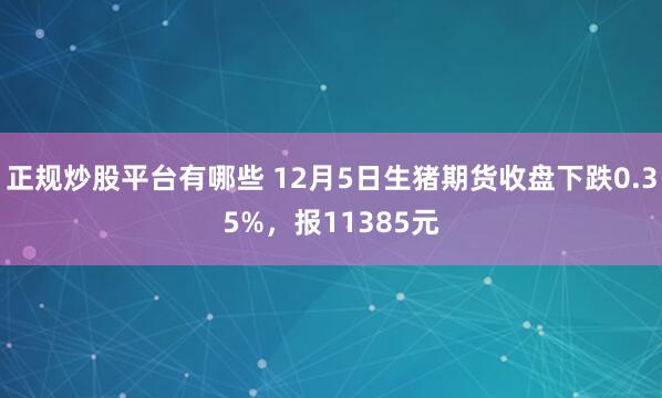 正规炒股平台有哪些 12月5日生猪期货收盘下跌0.35%，报11385元